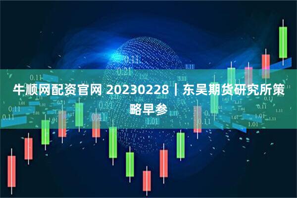 牛顺网配资官网 20230228｜东吴期货研究所策略早参