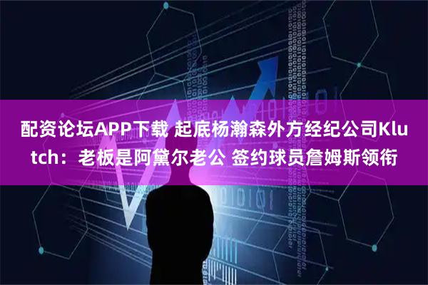 配资论坛APP下载 起底杨瀚森外方经纪公司Klutch：老板是阿黛尔老公 签约球员詹姆斯领衔