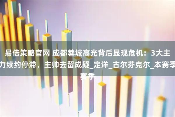 易倍策略官网 成都蓉城高光背后显现危机：3大主力续约停滞，主帅去留成疑_定洋_古尔芬克尔_本赛季