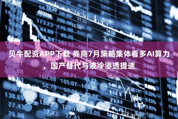贝牛配资APP下载 券商7月策略集体看多AI算力，国产替代与液冷渗透提速