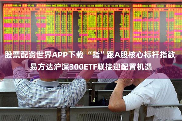 股票配资世界APP下载 “指”跟A股核心标杆指数 易方达沪深300ETF联接迎配置机遇