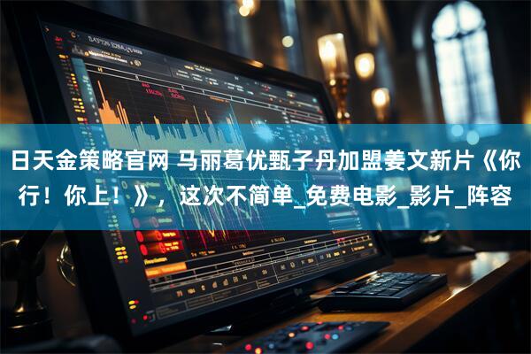 日天金策略官网 马丽葛优甄子丹加盟姜文新片《你行！你上！》，这次不简单_免费电影_影片_阵容