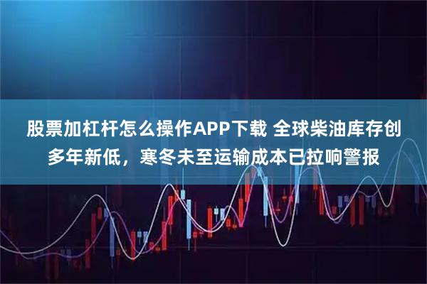 股票加杠杆怎么操作APP下载 全球柴油库存创多年新低，寒冬未至运输成本已拉响警报