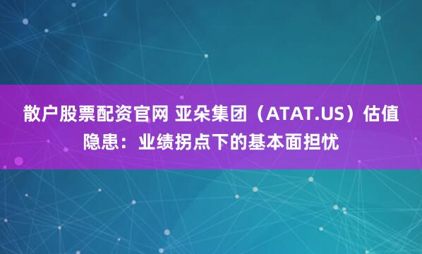 散户股票配资官网 亚朵集团（ATAT.US）估值隐患：业绩拐点下的基本面担忧