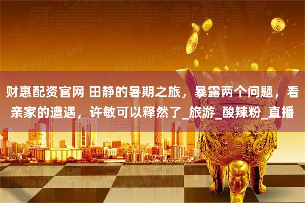 财惠配资官网 田静的暑期之旅，暴露两个问题，看亲家的遭遇，许敏可以释然了_旅游_酸辣粉_直播