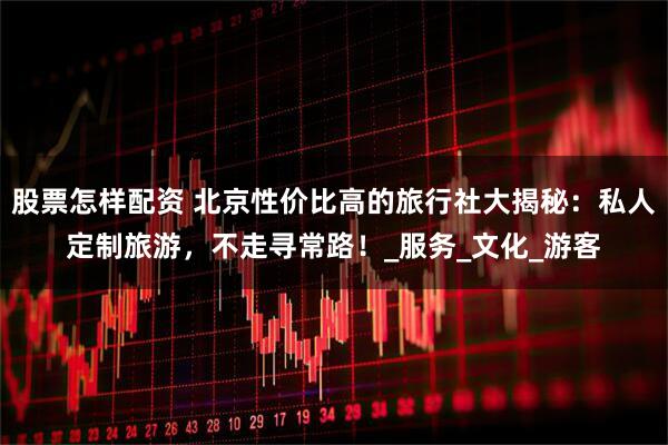 股票怎样配资 北京性价比高的旅行社大揭秘：私人定制旅游，不走寻常路！_服务_文化_游客