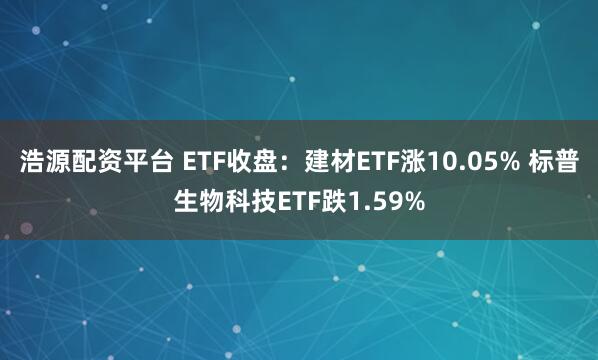 浩源配资平台 ETF收盘：建材ETF涨10.05% 标普生物科技ETF跌1.59%