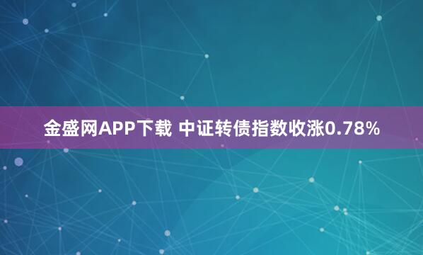 金盛网APP下载 中证转债指数收涨0.78%