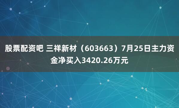 股票配资吧 三祥新材（603663）7月25日主力资金净买入3420.26万元