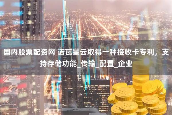 国内股票配资网 诺瓦星云取得一种接收卡专利，支持存储功能_传输_配置_企业