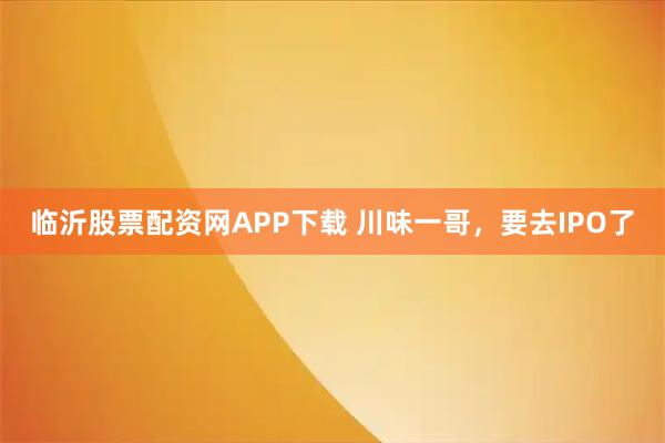 临沂股票配资网APP下载 川味一哥，要去IPO了