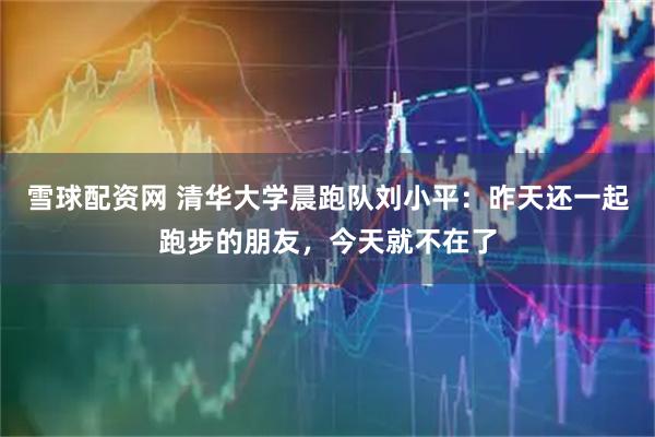 雪球配资网 清华大学晨跑队刘小平：昨天还一起跑步的朋友，今天就不在了