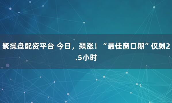 聚操盘配资平台 今日，飙涨！“最佳窗口期”仅剩2.5小时