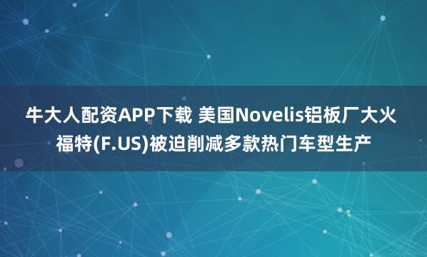 牛大人配资APP下载 美国Novelis铝板厂大火 福特(F.US)被迫削减多款热门车型生产