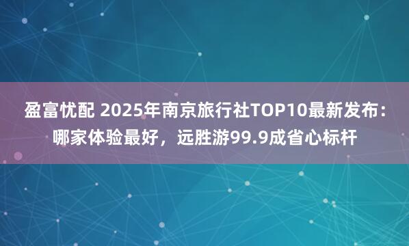 盈富忧配 2025年南京旅行社TOP10最新发布：哪家体验最好，远胜游99.9成省心标杆