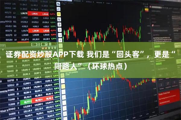 证券配资炒股APP下载 我们是“回头客”，更是“同路人”（环球热点）