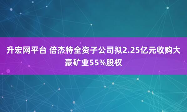 升宏网平台 倍杰特全资子公司拟2.25亿元收购大豪矿业55%股权