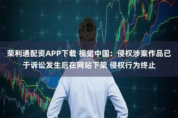 荣利通配资APP下载 视觉中国：侵权涉案作品已于诉讼发生后在网站下架 侵权行为终止
