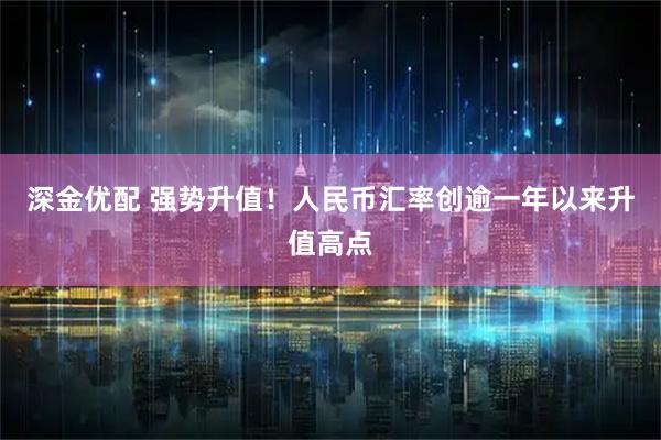 深金优配 强势升值！人民币汇率创逾一年以来升值高点