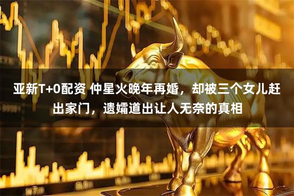 亚新T+0配资 仲星火晚年再婚，却被三个女儿赶出家门，遗孀道出让人无奈的真相