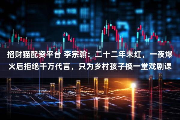 招财猫配资平台 李宗翰：二十二年未红，一夜爆火后拒绝千万代言，只为乡村孩子换一堂戏剧课