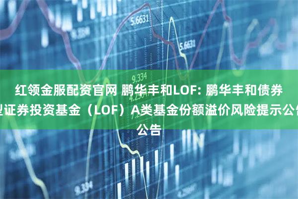 红领金服配资官网 鹏华丰和LOF: 鹏华丰和债券型证券投资基金（LOF）A类基金份额溢价风险提示公告