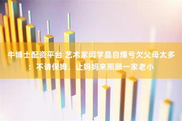牛博士配资平台 艺术家闫学晶自爆亏欠父母太多：不请保姆，让妈妈来照顾一家老小