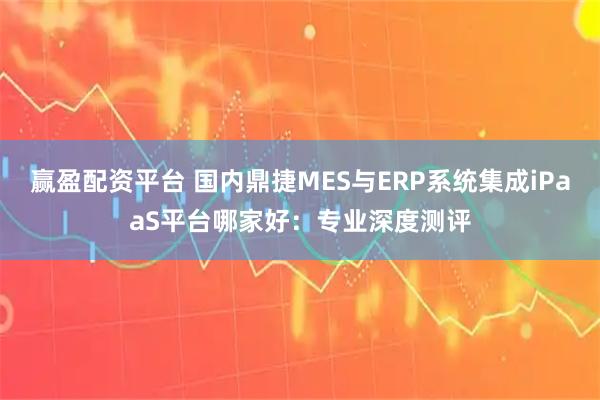 赢盈配资平台 国内鼎捷MES与ERP系统集成iPaaS平台哪家好：专业深度测评