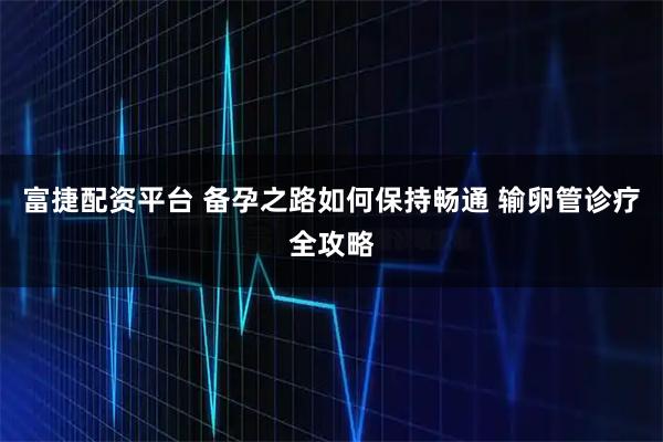 富捷配资平台 备孕之路如何保持畅通 输卵管诊疗全攻略