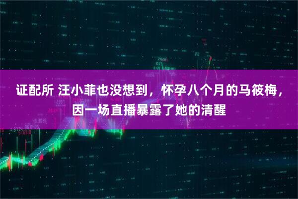 证配所 汪小菲也没想到，怀孕八个月的马筱梅，因一场直播暴露了她的清醒