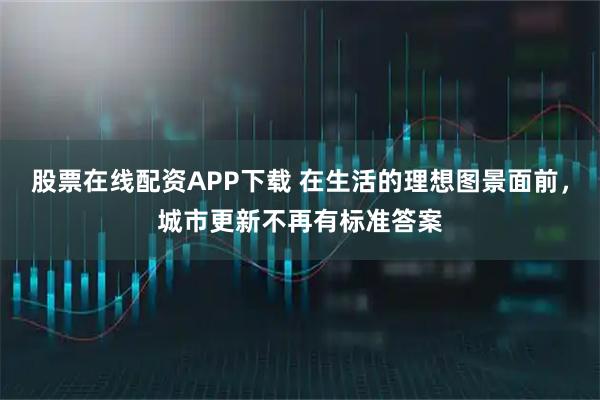 股票在线配资APP下载 在生活的理想图景面前，城市更新不再有标准答案