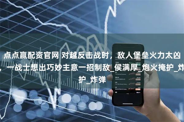 点点赢配资官网 对越反击战时，敌人堡垒火力太凶猛，一战士想出巧妙主意一招制敌_侯满厚_炮火掩护_炸弹