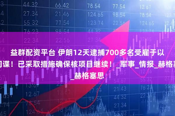 益群配资平台 伊朗12天逮捕700多名受雇于以的间谍！已采取措施确保核项目继续！_军事_情报_赫格塞思