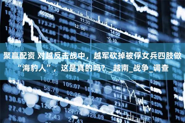 聚赢配资 对越反击战中，越军砍掉被俘女兵四肢做“海豹人”，这是真的吗？_越南_战争_调查