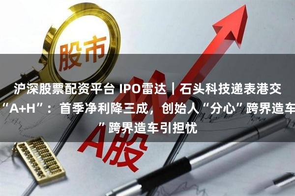 沪深股票配资平台 IPO雷达｜石头科技递表港交所冲刺“A+H”：首季净利降三成，创始人“分心”跨界造车引担忧