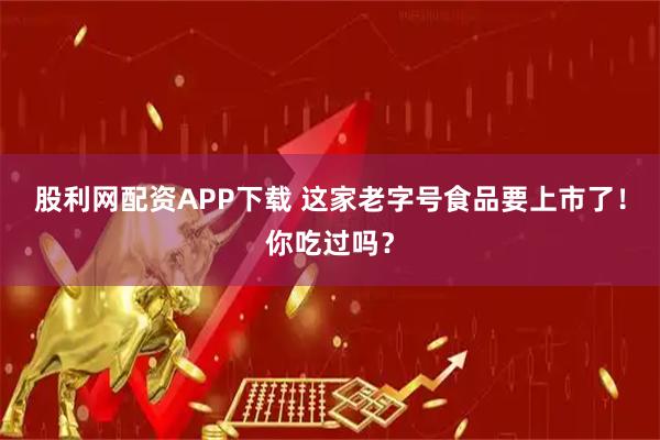 股利网配资APP下载 这家老字号食品要上市了！你吃过吗？