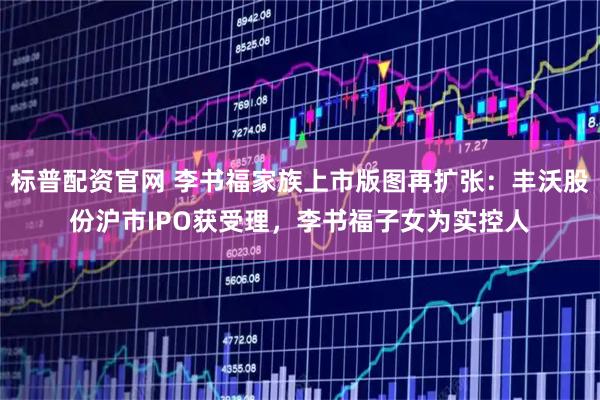 标普配资官网 李书福家族上市版图再扩张：丰沃股份沪市IPO获受理，李书福子女为实控人