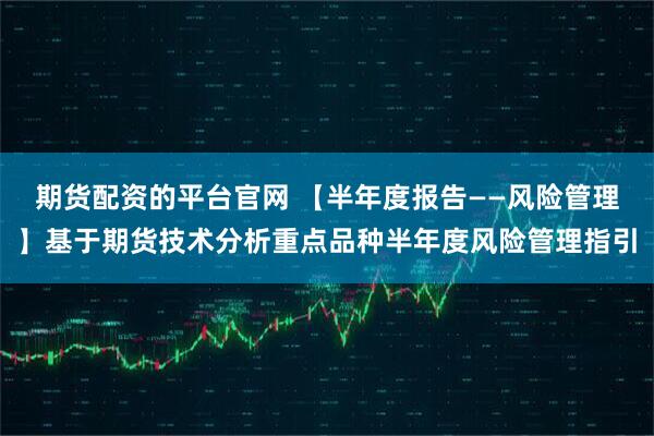 期货配资的平台官网 【半年度报告——风险管理】基于期货技术分析重点品种半年度风险管理指引