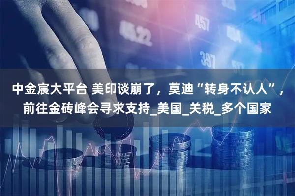 中金宸大平台 美印谈崩了，莫迪“转身不认人”，前往金砖峰会寻求支持_美国_关税_多个国家