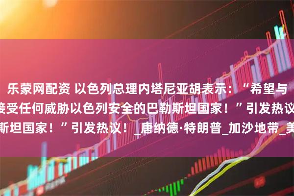 乐蒙网配资 以色列总理内塔尼亚胡表示：“希望与巴勒斯坦和平，但不能接受任何威胁以色列安全的巴勒斯坦国家！”引发热议！_唐纳德·特朗普_加沙地带_美国