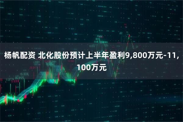 杨帆配资 北化股份预计上半年盈利9,800万元-11,100万元