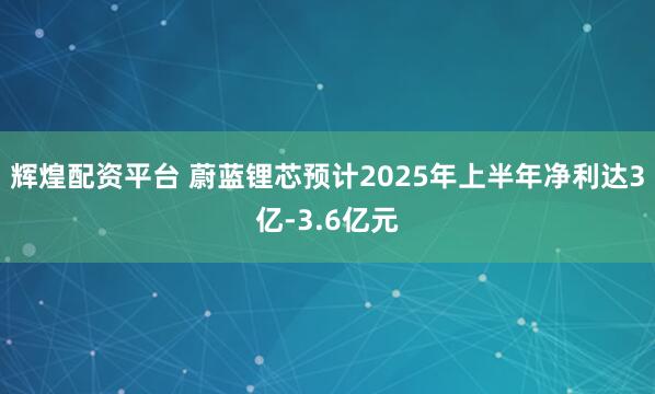 辉煌配资平台 蔚蓝锂芯预计2025年上半年净利达3亿-3.6亿元
