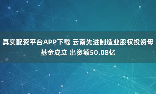 真实配资平台APP下载 云南先进制造业股权投资母基金成立 出资额50.08亿