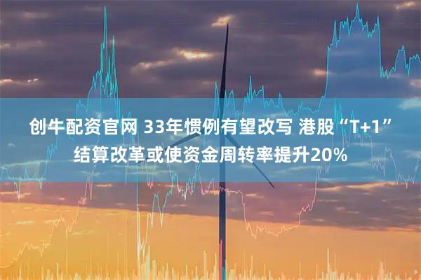 创牛配资官网 33年惯例有望改写 港股“T+1”结算改革或使资金周转率提升20%
