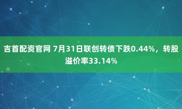 吉首配资官网 7月31日联创转债下跌0.44%，转股溢价率33.14%