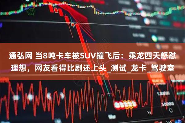 通弘网 当8吨卡车被SUV撞飞后：乘龙四天怒怼理想，网友看得比剧还上头_测试_龙卡_驾驶室