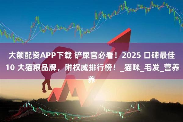 大额配资APP下载 铲屎官必看！2025 口碑最佳 10 大猫粮品牌，附权威排行榜！_猫咪_毛发_营养