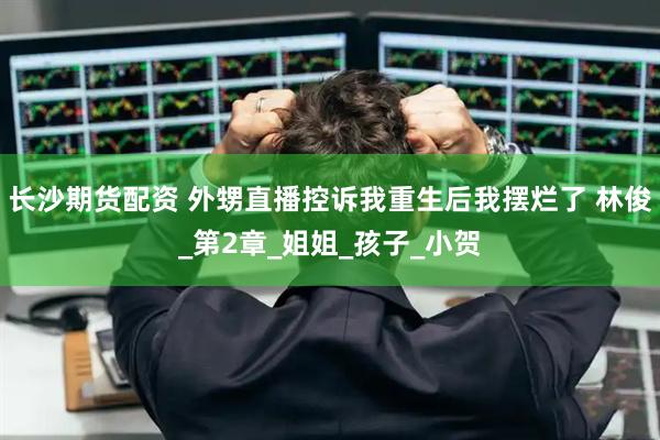 长沙期货配资 外甥直播控诉我重生后我摆烂了 林俊_第2章_姐姐_孩子_小贺