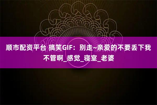顺市配资平台 搞笑GIF：别走~亲爱的不要丢下我不管啊_感觉_寝室_老婆