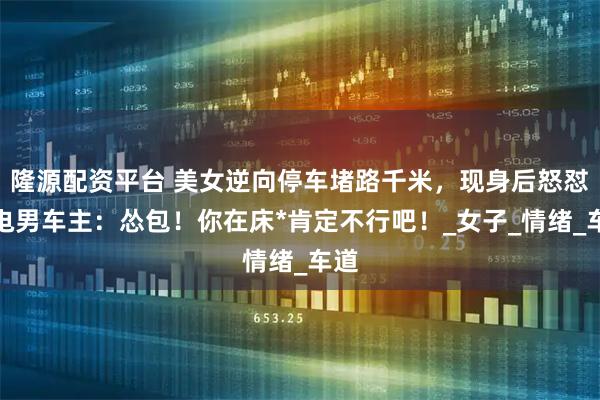 隆源配资平台 美女逆向停车堵路千米，现身后怒怼致电男车主：怂包！你在床*肯定不行吧！_女子_情绪_车道
